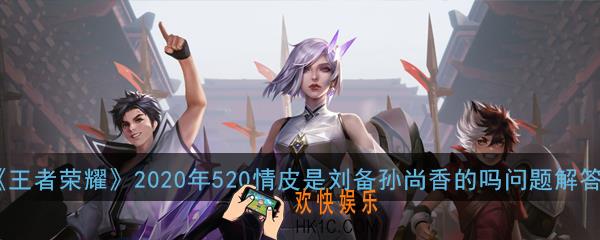 王者荣耀2020年520情皮是刘备孙尚香的吗_2020年520情皮是刘备孙尚香的吗问题解答