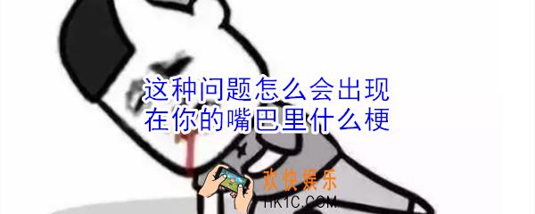 这种问题怎么会出现在你的嘴巴里什么梗_这种问题怎么会出现在你的嘴巴里是什么意思
