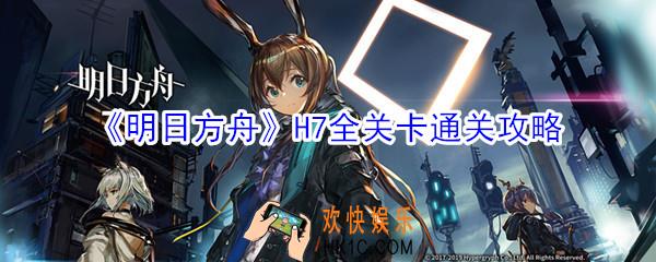 明日方舟H7全关卡通关大全_明日方舟星火行动全关卡通关攻略