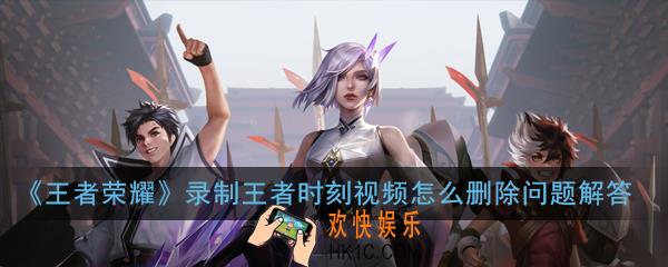 王者荣耀录制王者时刻视频怎么删除_录制王者时刻视频怎么删除问题解答
