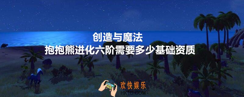 创造与魔法抱抱熊进化六阶需要多少基础资质_抱抱熊进化1