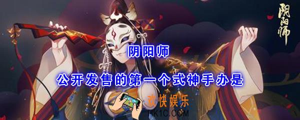 阴阳师公开发售的第一个式神手办是_平安京学力测试正确答案